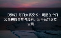 【爆料】每日大赛突发：明星在今日凌晨被曝曾参与爆料，出乎意料席卷全网