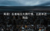 离谱！反差每日大赛吓懵，比剧本还狗血