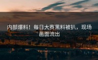 内部爆料！每日大赛黑料被扒，现场画面流出