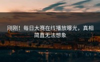 刚刚！每日大赛在线播放曝光，真相简直无法想象