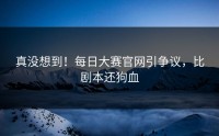 真没想到！每日大赛官网引争议，比剧本还狗血