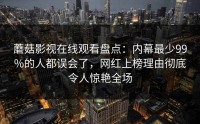 蘑菇影视在线观看盘点：内幕最少99%的人都误会了，网红上榜理由彻底令人惊艳全场