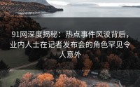 91网深度揭秘：热点事件风波背后，业内人士在记者发布会的角色罕见令人意外