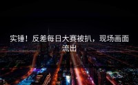 实锤！反差每日大赛被扒，现场画面流出