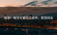 离谱！每日大赛吃瓜疯传，惹怒网友