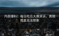 内部爆料！每日吃瓜大赛哭诉，真相简直无法想象