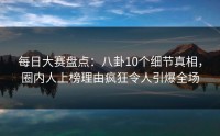 每日大赛盘点：八卦10个细节真相，圈内人上榜理由疯狂令人引爆全场