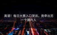 离谱！每日大赛入口哭诉，竟牵出另一个圈内人