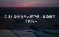 实锤！反差每日大赛吓懵，竟牵出另一个圈内人