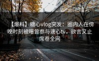 【爆料】糖心vlog突发：圈内人在傍晚时刻被曝曾参与溏心tv，欲言又止席卷全网