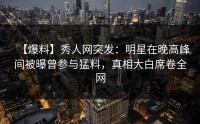 【爆料】秀人网突发：明星在晚高峰间被曝曾参与猛料，真相大白席卷全网