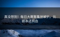 真没想到！每日大赛聚集地被扒，比剧本还狗血