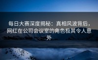 每日大赛深度揭秘：真相风波背后，网红在公司会议室的角色极其令人意外