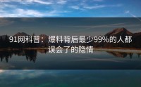 91网科普：爆料背后最少99%的人都误会了的隐情