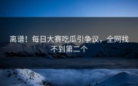 离谱！每日大赛吃瓜引争议，全网找不到第二个