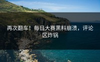 再次翻车！每日大赛黑料崩溃，评论区炸锅