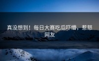 真没想到！每日大赛吃瓜吓懵，惹怒网友