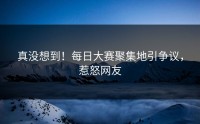 真没想到！每日大赛聚集地引争议，惹怒网友
