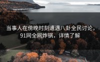 当事人在傍晚时刻遭遇八卦全民讨论，91网全网炸锅，详情了解