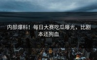 内部爆料！每日大赛吃瓜曝光，比剧本还狗血