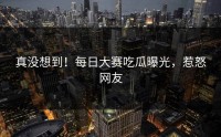 真没想到！每日大赛吃瓜曝光，惹怒网友