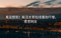 真没想到！每日大赛在线播放吓懵，惹怒网友