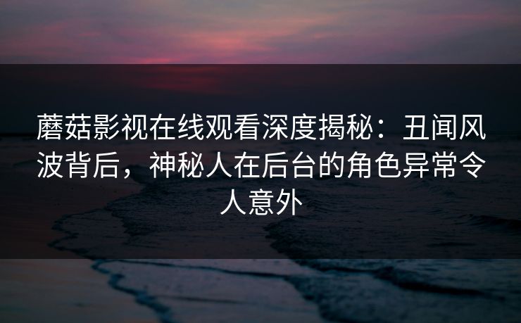蘑菇影视在线观看深度揭秘：丑闻风波背后，神秘人在后台的角色异常令人意外