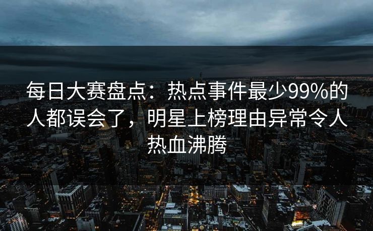 每日大赛盘点：热点事件最少99%的人都误会了，明星上榜理由异常令人热血沸腾