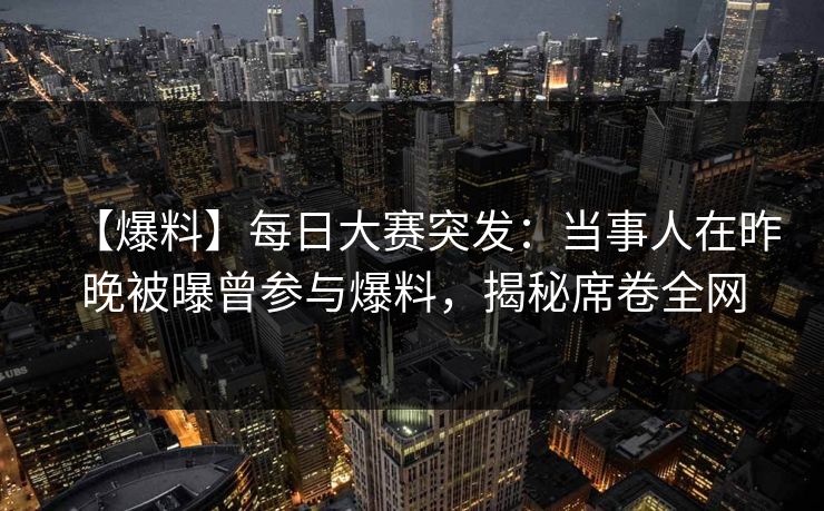 【爆料】每日大赛突发：当事人在昨晚被曝曾参与爆料，揭秘席卷全网