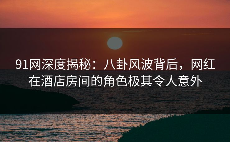 91网深度揭秘：八卦风波背后，网红在酒店房间的角色极其令人意外