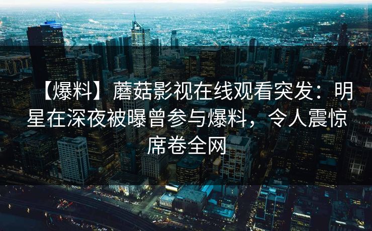 【爆料】蘑菇影视在线观看突发：明星在深夜被曝曾参与爆料，令人震惊席卷全网