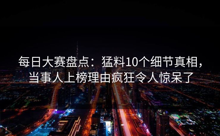 每日大赛盘点：猛料10个细节真相，当事人上榜理由疯狂令人惊呆了