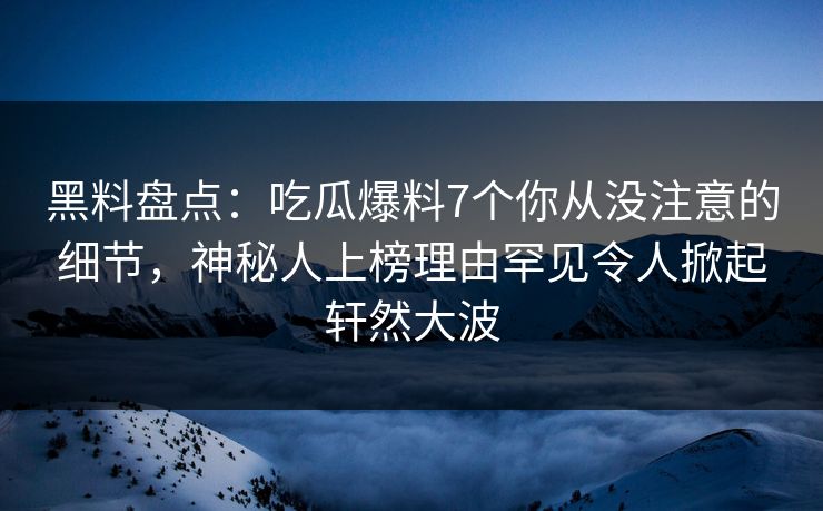 黑料盘点：吃瓜爆料7个你从没注意的细节，神秘人上榜理由罕见令人掀起轩然大波