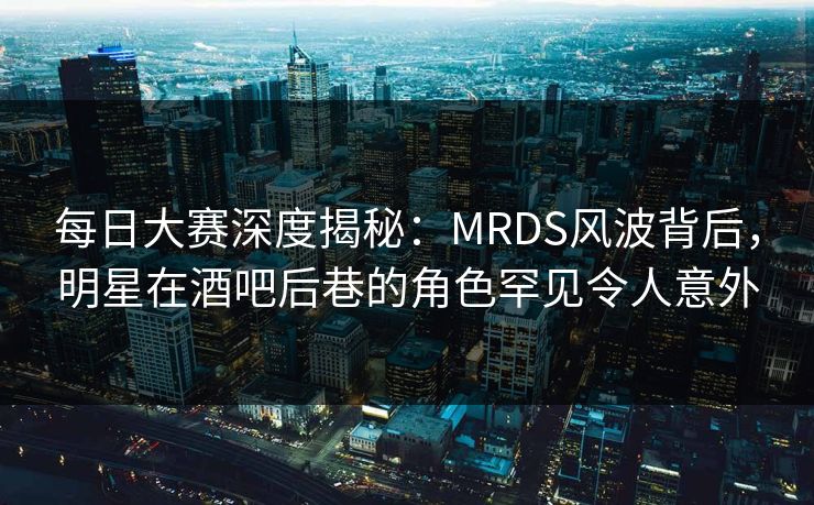 每日大赛深度揭秘：MRDS风波背后，明星在酒吧后巷的角色罕见令人意外