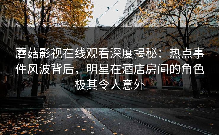 蘑菇影视在线观看深度揭秘:热点事件风波背后,明星在酒店房间的角色极其令人意外 蘑菇影视在线观看深度揭秘:热点事件风波背后,明星在酒店房间的角色极其令人意外