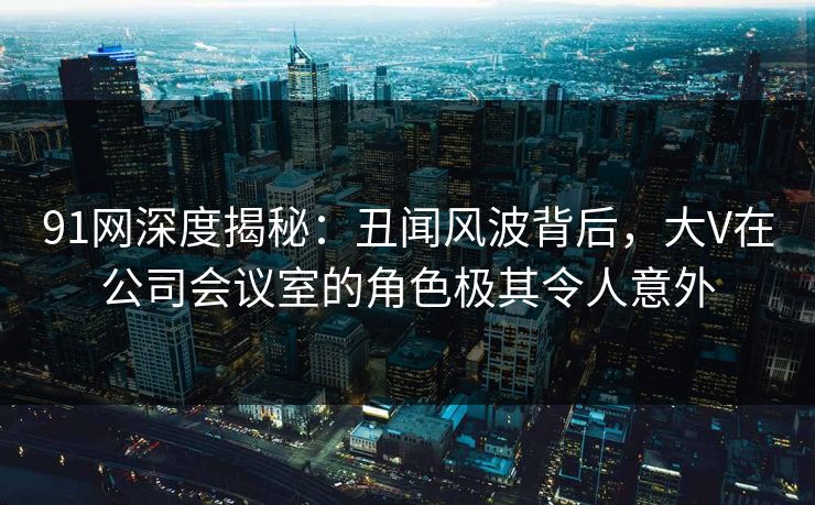 91网深度揭秘：丑闻风波背后，大V在公司会议室的角色极其令人意外