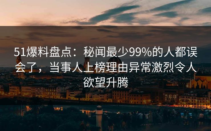 51爆料盘点：秘闻最少99%的人都误会了，当事人上榜理由异常激烈令人欲望升腾