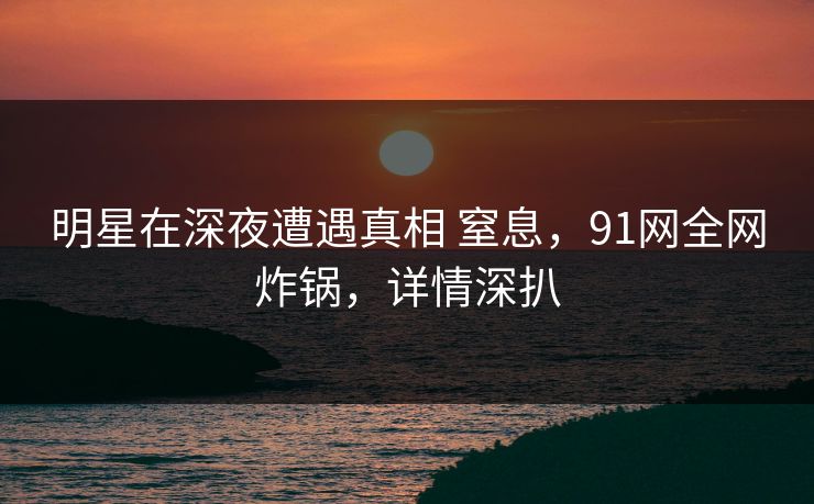 明星在深夜遭遇真相 窒息，91网全网炸锅，详情深扒