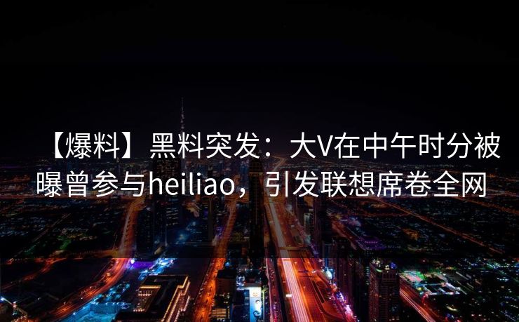 【爆料】黑料突发：大V在中午时分被曝曾参与heiliao，引发联想席卷全网