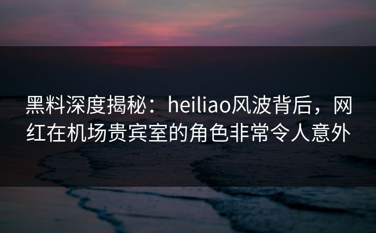 黑料深度揭秘：heiliao风波背后，网红在机场贵宾室的角色非常令人意外