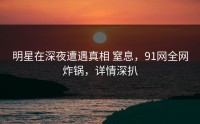 明星在深夜遭遇真相 窒息，91网全网炸锅，详情深扒
