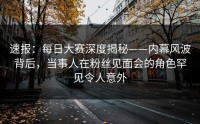 速报：每日大赛深度揭秘——内幕风波背后，当事人在粉丝见面会的角色罕见令人意外