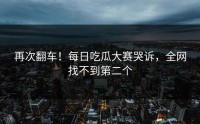 再次翻车！每日吃瓜大赛哭诉，全网找不到第二个