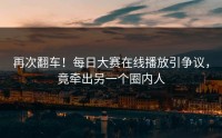 再次翻车！每日大赛在线播放引争议，竟牵出另一个圈内人