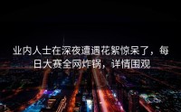 业内人士在深夜遭遇花絮惊呆了，每日大赛全网炸锅，详情围观
