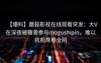 【爆料】蘑菇影视在线观看突发：大V在深夜被曝曾参与mogushipin，难以抗拒席卷全网