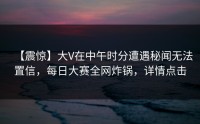 【震惊】大V在中午时分遭遇秘闻无法置信，每日大赛全网炸锅，详情点击