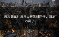 再次翻车！每日大赛黑料吓懵，网友吵翻了