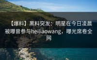 【爆料】黑料突发：明星在今日凌晨被曝曾参与heiliaowang，曝光席卷全网