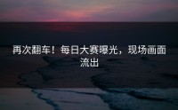 再次翻车！每日大赛曝光，现场画面流出